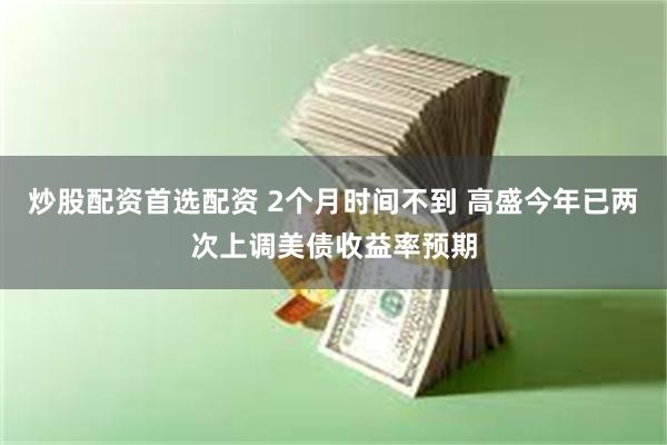 炒股配资首选配资 2个月时间不到 高盛今年已两次上调美债收益率预期