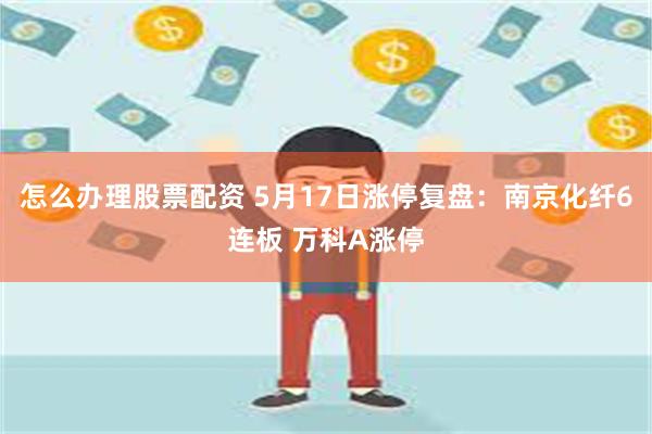 怎么办理股票配资 5月17日涨停复盘：南京化纤6连板 万科A涨停