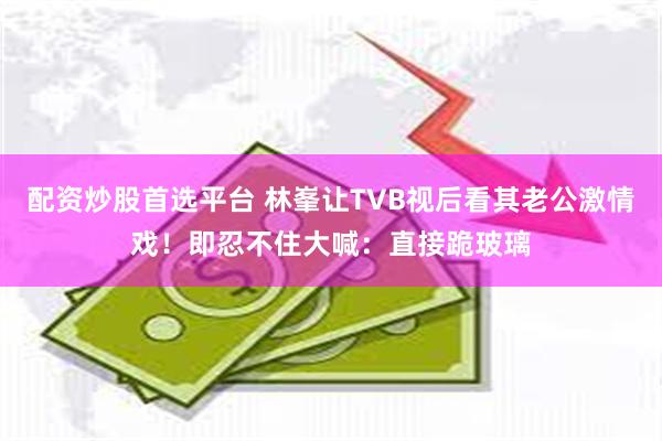 配资炒股首选平台 林峯让TVB视后看其老公激情戏!即忍不住大喊:直接跪玻璃