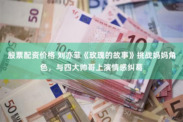 股票配资价格 刘亦菲《玫瑰的故事》挑战妈妈角色，与四大帅哥上演情感纠葛