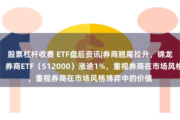 股票杠杆收费 ETF盘后资讯|券商翘尾拉升，锦龙股份冲击涨停，券商ETF（512000）涨逾1%，重