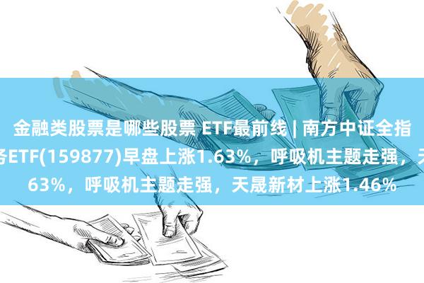 金融类股票是哪些股票 ETF最前线 | 南方中证全指医疗保健设备与服务ETF(159877)早盘上涨1.63%,呼吸机主题走强,天晟新材上涨1.46%