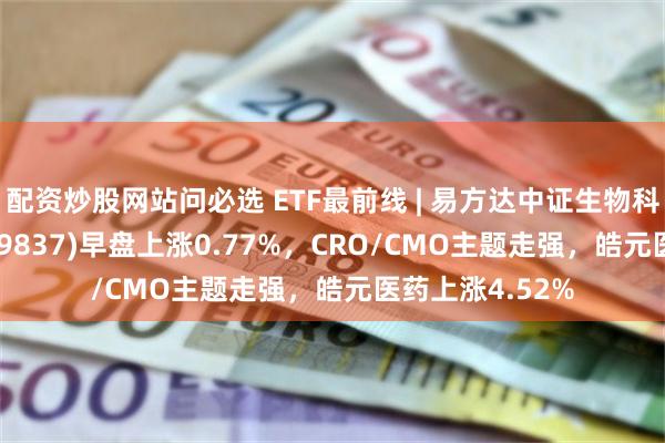 配资炒股网站问必选 ETF最前线 | 易方达中证生物科技主题ETF(159837)早盘上涨0.77%,CRO/CMO主题走强,皓元医药上涨4.52%