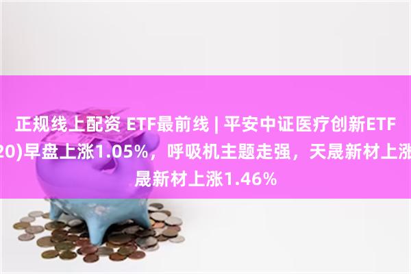 正规线上配资 ETF最前线 | 平安中证医疗创新ETF(516820)早盘上涨1.05%，呼吸机主题