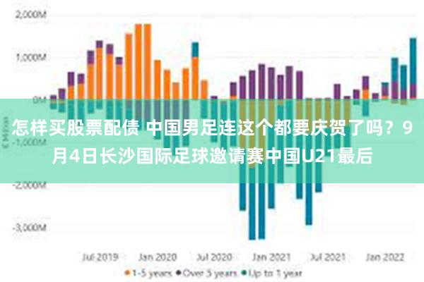 怎样买股票配债 中国男足连这个都要庆贺了吗?9月4日长沙国际足球邀请赛中国U21最后