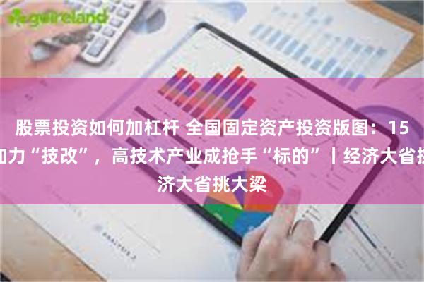 股票投资如何加杠杆 全国固定资产投资版图：15省份加力“技改”，高技术产业成抢手“标的”丨经济大省挑