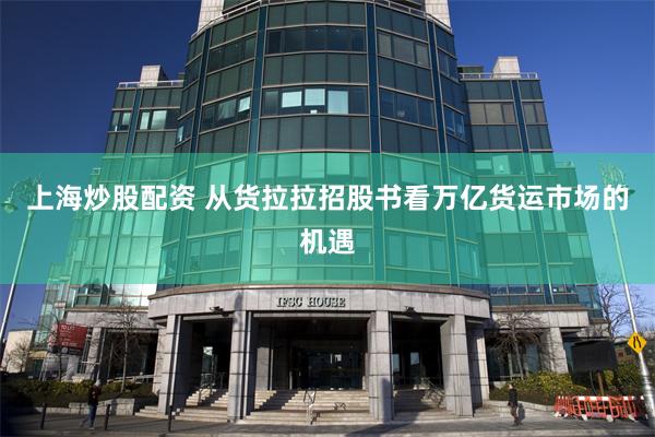 上海炒股配资 从货拉拉招股书看万亿货运市场的机遇