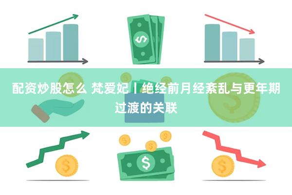 配资炒股怎么 梵爱妃丨绝经前月经紊乱与更年期过渡的关联
