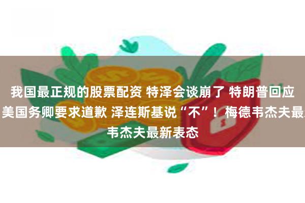 我国最正规的股票配资 特泽会谈崩了 特朗普回应来了！美国务卿要求道歉 泽连斯基说“不”！梅德韦杰夫最