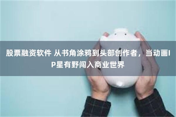 股票融资软件 从书角涂鸦到头部创作者，当动画IP星有野闯入商业世界