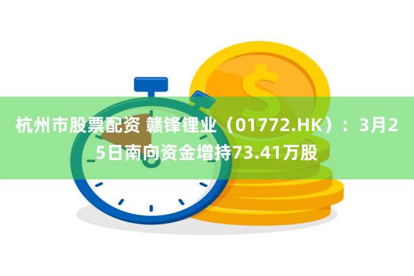 杭州市股票配资 赣锋锂业（01772.HK）：3月25日南向资金增持73.41万股
