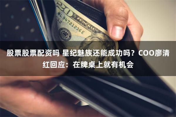 股票股票配资吗 星纪魅族还能成功吗？COO廖清红回应：在牌桌上就有机会