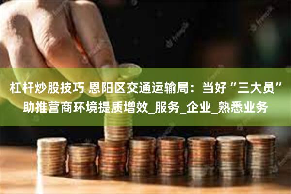 杠杆炒股技巧 恩阳区交通运输局：当好“三大员”助推营商环境提质增效_服务_企业_熟悉业务