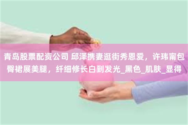 青岛股票配资公司 邱泽携妻逛街秀恩爱,许玮甯包臀裙展美腿,纤细修长白到发光_黑色_肌肤_显得