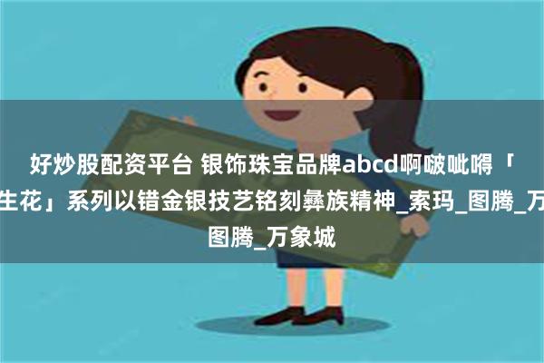 好炒股配资平台 银饰珠宝品牌abcd啊啵呲嘚「彝火生花」系列以错金银技艺铭刻彝族精神_索玛_图腾_万象城