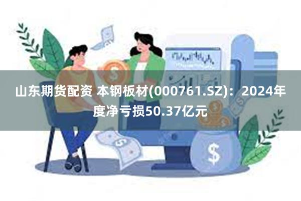 山东期货配资 本钢板材(000761.SZ):2024年度净亏损50.37亿元