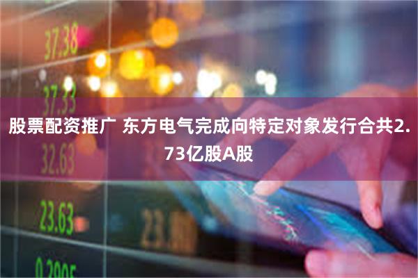 股票配资推广 东方电气完成向特定对象发行合共2.73亿股A股