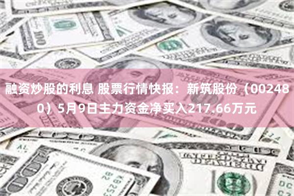 融资炒股的利息 股票行情快报：新筑股份（002480）5月9日主力资金净买入217.66万元