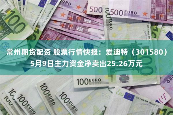 常州期货配资 股票行情快报：爱迪特（301580）5月9日主力资金净卖出25.26万元