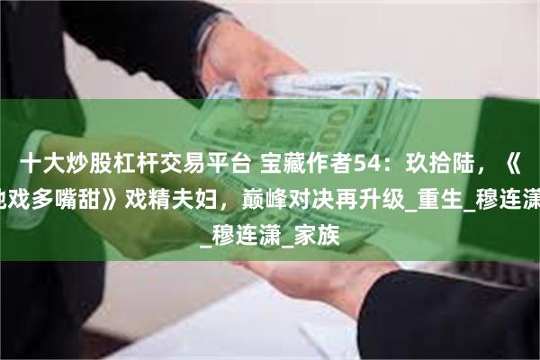 十大炒股杠杆交易平台 宝藏作者54：玖拾陆，《姑娘她戏多嘴甜》戏精夫妇，巅峰对决再升级_重生_穆连潇