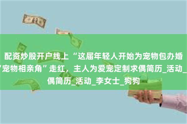 配资炒股开户线上 “这届年轻人开始为宠物包办婚姻”，商场“宠物相亲角”走红，主人为爱宠定制求偶简历_
