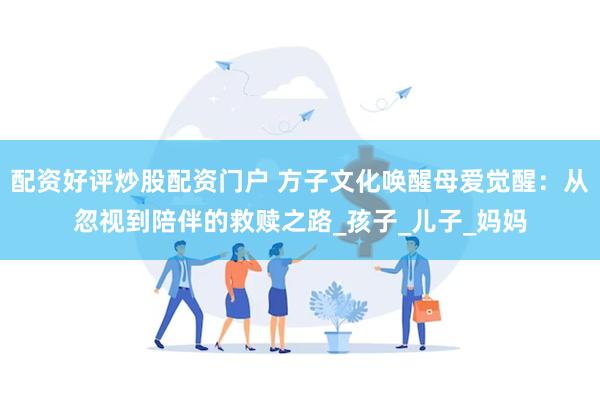 配资好评炒股配资门户 方子文化唤醒母爱觉醒：从忽视到陪伴的救赎之路_孩子_儿子_妈妈