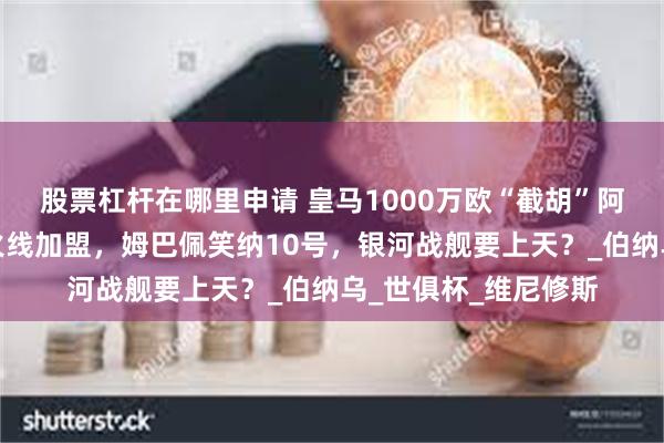 股票杠杆在哪里申请 皇马1000万欧“截胡”阿诺德！利物浦太子火线加盟，姆巴佩笑纳10号，银河战舰要上天？_伯纳乌_世俱杯_维尼修斯