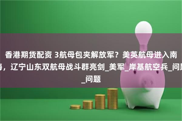 香港期货配资 3航母包夹解放军？美英航母进入南海，辽宁山东双航母战斗群亮剑_美军_岸基航空兵_问题