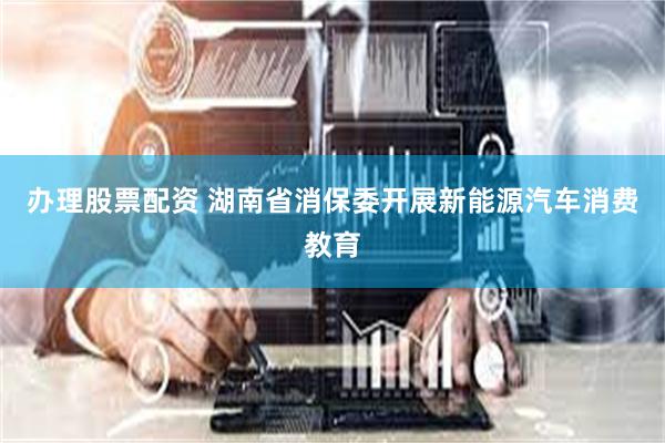办理股票配资 湖南省消保委开展新能源汽车消费教育