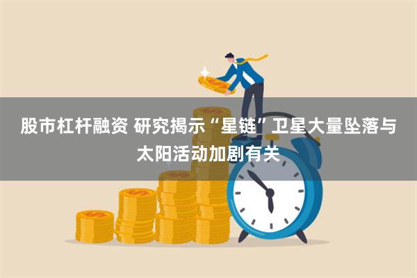 股市杠杆融资 研究揭示“星链”卫星大量坠落与太阳活动加剧有关
