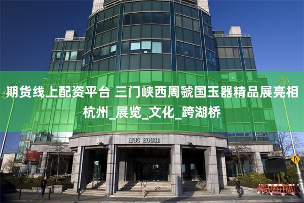 期货线上配资平台 三门峡西周虢国玉器精品展亮相杭州_展览_文化_跨湖桥