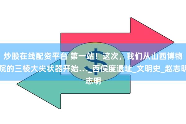 炒股在线配资平台 第一站！这次，我们从山西博物院的三棱大尖状器开始…_西侯度遗址_文明史_赵志明