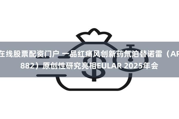 在线股票配资门户 一品红痛风创新药氘泊替诺雷（AR882）原创性研究亮相EULAR 2025年会