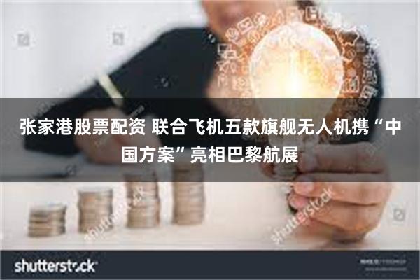 张家港股票配资 联合飞机五款旗舰无人机携“中国方案”亮相巴黎航展