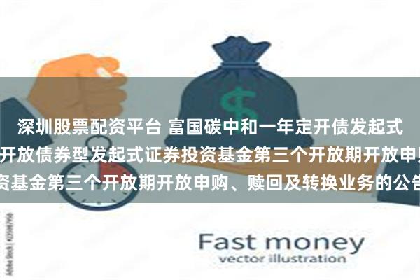 深圳股票配资平台 富国碳中和一年定开债发起式: 富国碳中和一年定期开放债券型发起式证券投资基金第三个开放期开放申购、赎回及转换业务的公告