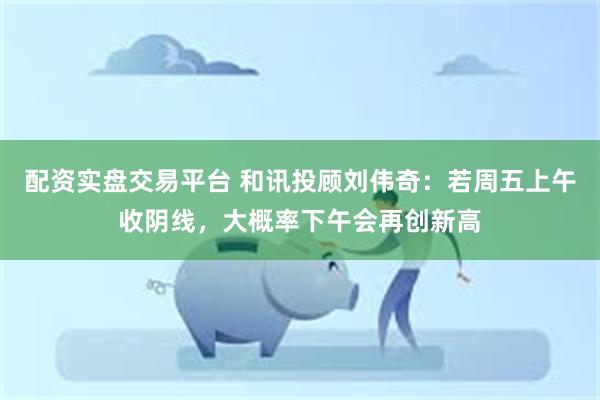 配资实盘交易平台 和讯投顾刘伟奇：若周五上午收阴线，大概率下午会再创新高