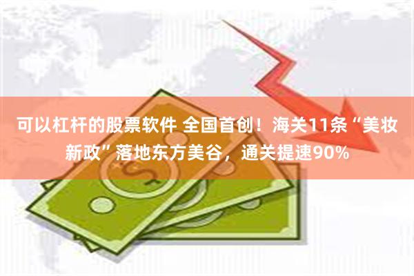 可以杠杆的股票软件 全国首创！海关11条“美妆新政”落地东方美谷，通关提速90%