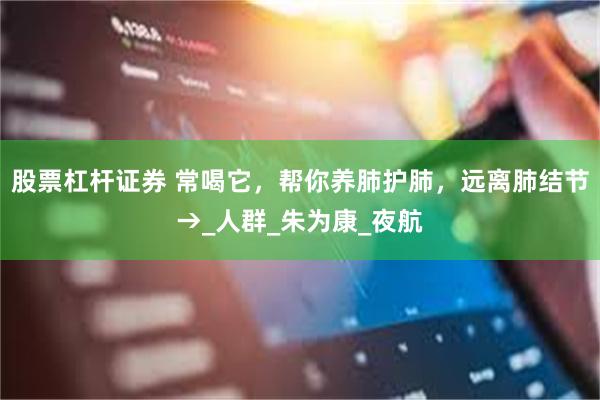 股票杠杆证券 常喝它，帮你养肺护肺，远离肺结节→_人群_朱为康_夜航