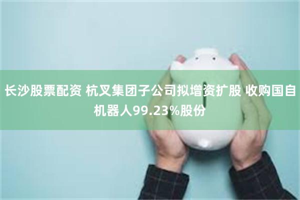 长沙股票配资 杭叉集团子公司拟增资扩股 收购国自机器人99.23%股份