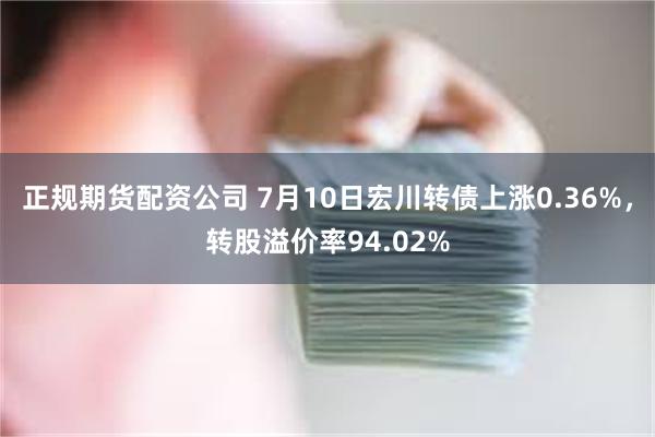 正规期货配资公司 7月10日宏川转债上涨0.36%，转股溢价率94.02%