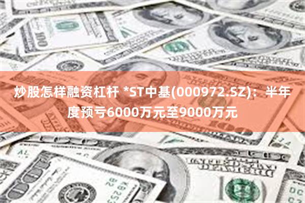 炒股怎样融资杠杆 *ST中基(000972.SZ)：半年度预亏6000万元至9000万元