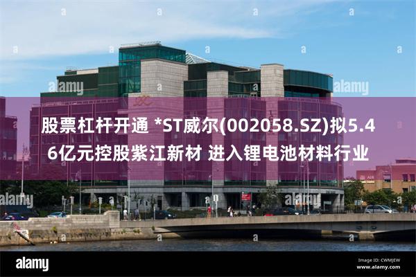 股票杠杆开通 *ST威尔(002058.SZ)拟5.46亿元控股紫江新材 进入锂电池材料行业