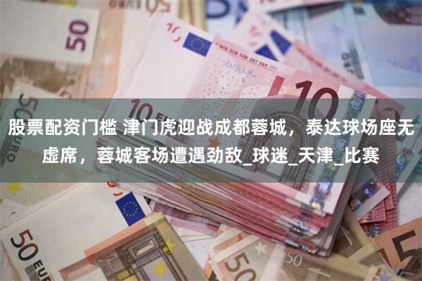 股票配资门槛 津门虎迎战成都蓉城，泰达球场座无虚席，蓉城客场遭遇劲敌_球迷_天津_比赛