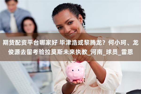 期货配资平台哪家好 毕津浩或黎腾龙？何小珂、龙俊源去留考验拉莫斯未来执教_河南_球员_雷恩