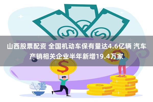 山西股票配资 全国机动车保有量达4.6亿辆 汽车产销相关企业半年新增19.4万家