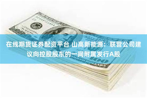 在线期货证券配资平台 山高新能源：联营公司建议向控股股东的一间附属发行A股