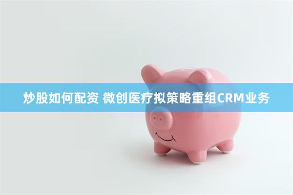 炒股如何配资 微创医疗拟策略重组CRM业务