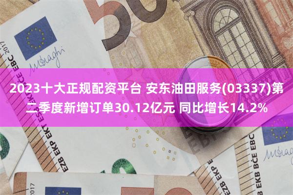 2023十大正规配资平台 安东油田服务(03337)第二季度新增订单30.12亿元 同比增长14.2%