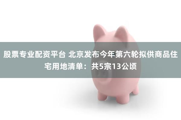 股票专业配资平台 北京发布今年第六轮拟供商品住宅用地清单：共5宗13公顷