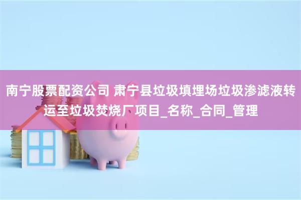 南宁股票配资公司 肃宁县垃圾填埋场垃圾渗滤液转运至垃圾焚烧厂项目_名称_合同_管理